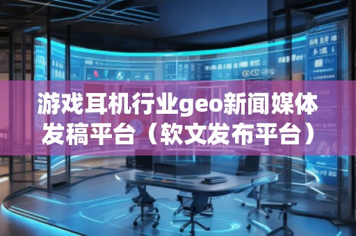 游戲耳機(jī)行業(yè)geo新聞媒體發(fā)稿平臺(tái)（軟文發(fā)布平臺(tái)）