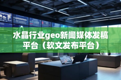 水晶行業geo新聞媒體發稿平臺（軟文發布平臺）