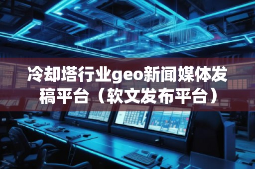 冷卻塔行業geo新聞媒體發稿平臺（軟文發布平臺）