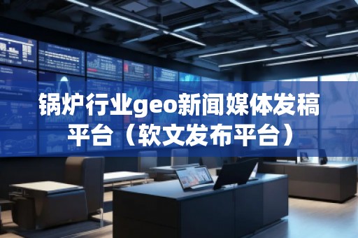 鍋爐行業geo新聞媒體發稿平臺（軟文發布平臺）
