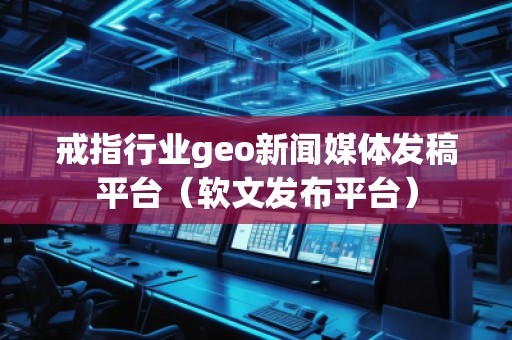 戒指行業(yè)geo新聞媒體發(fā)稿平臺(tái)（軟文發(fā)布平臺(tái)）