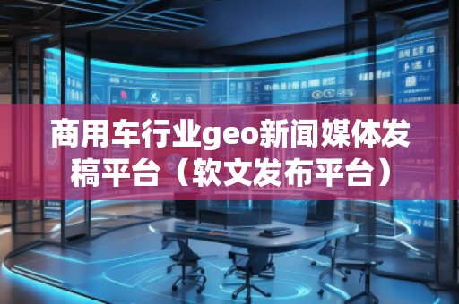商用車行業geo新聞媒體發稿平臺（軟文發布平臺）