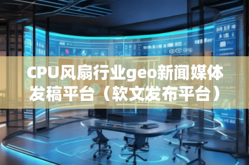 CPU風扇行業geo新聞媒體發稿平臺（軟文發布平臺）
