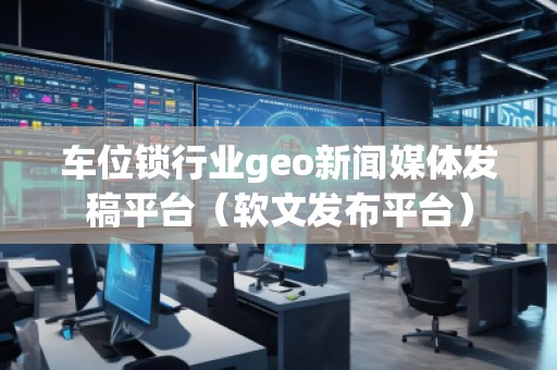 車位鎖行業geo新聞媒體發稿平臺（軟文發布平臺）