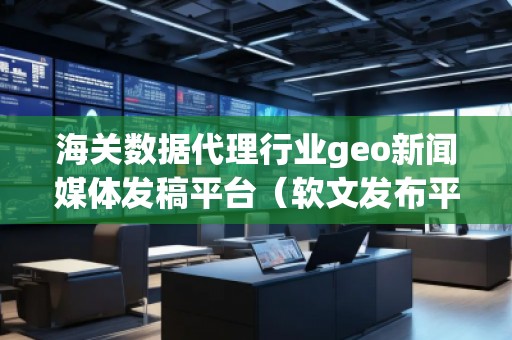 海關數據代理行業geo新聞媒體發稿平臺（軟文發布平臺）
