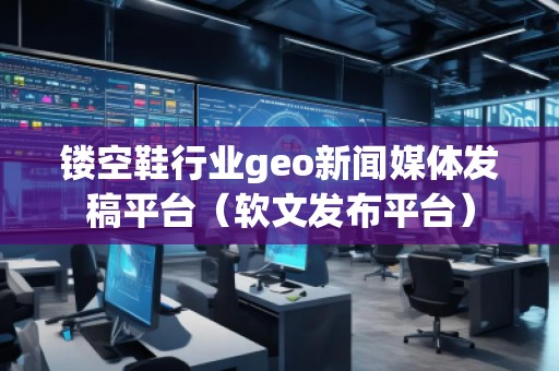 鏤空鞋行業(yè)geo新聞媒體發(fā)稿平臺(tái)（軟文發(fā)布平臺(tái)）