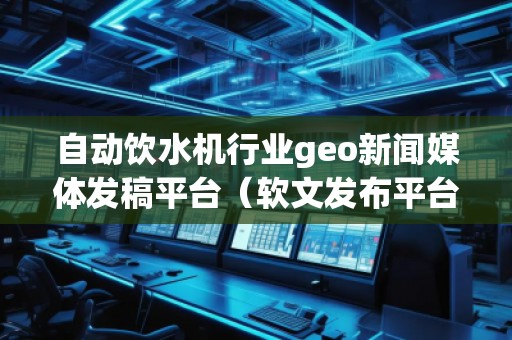 自動飲水機行業geo新聞媒體發稿平臺（軟文發布平臺）