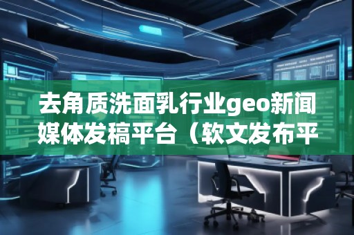 去角質洗面乳行業geo新聞媒體發稿平臺（軟文發布平臺）