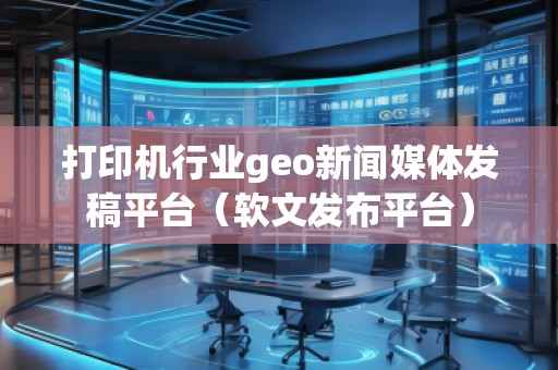 打印機行業(yè)geo新聞媒體發(fā)稿平臺（軟文發(fā)布平臺）