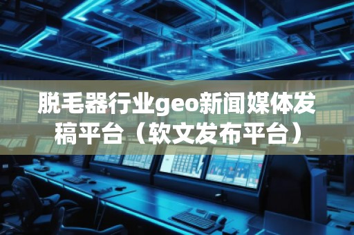 脫毛器行業geo新聞媒體發稿平臺（軟文發布平臺）