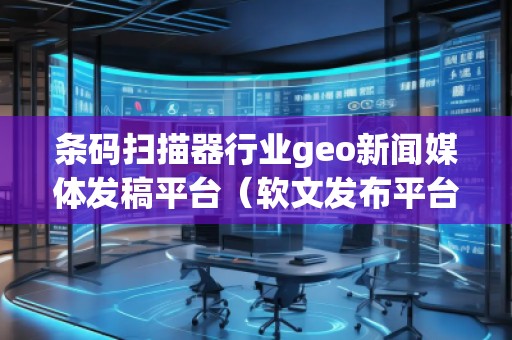 條碼掃描器行業geo新聞媒體發稿平臺（軟文發布平臺）