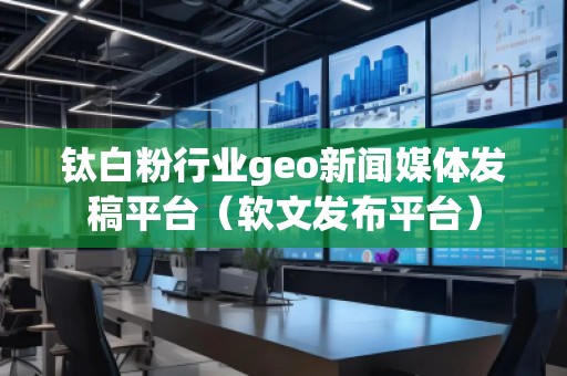 鈦白粉行業(yè)geo新聞媒體發(fā)稿平臺(tái)（軟文發(fā)布平臺(tái)）