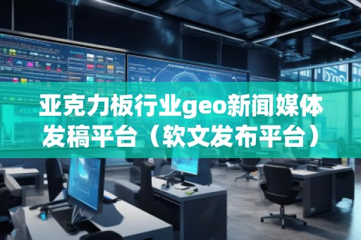 亞克力板行業geo新聞媒體發稿平臺（軟文發布平臺）