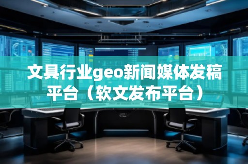 文具行業geo新聞媒體發稿平臺（軟文發布平臺）