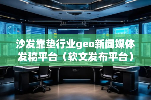 沙發(fā)靠墊行業(yè)geo新聞媒體發(fā)稿平臺（軟文發(fā)布平臺）