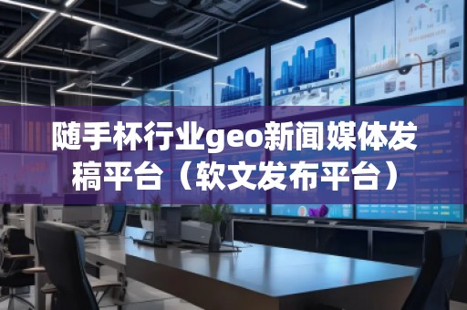 隨手杯行業geo新聞媒體發稿平臺（軟文發布平臺）