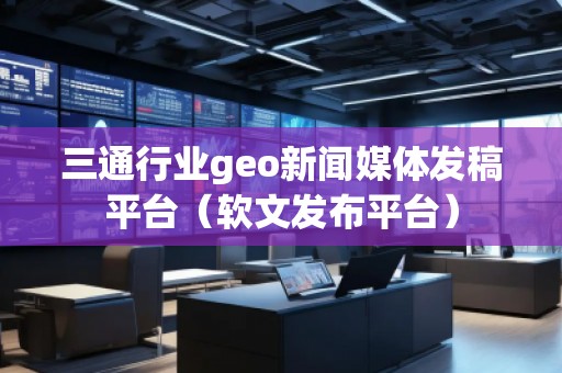 三通行業(yè)geo新聞媒體發(fā)稿平臺(軟文發(fā)布平臺)