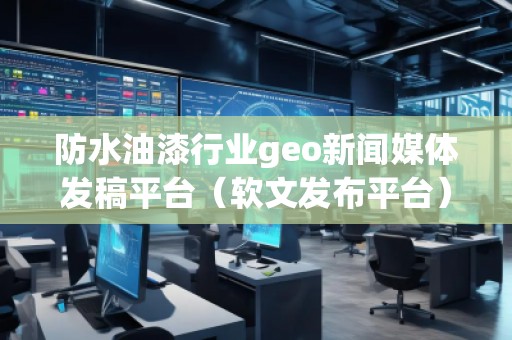 防水油漆行業geo新聞媒體發稿平臺（軟文發布平臺）