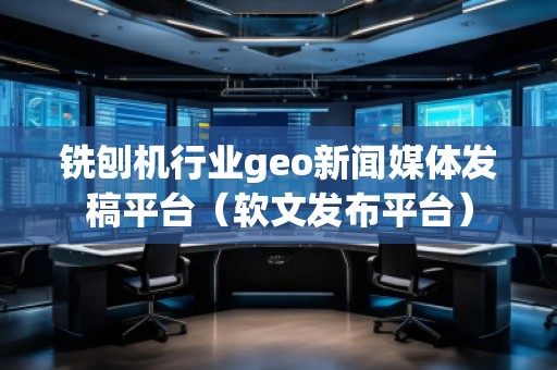 銑刨機行業geo新聞媒體發稿平臺（軟文發布平臺）
