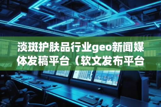 淡斑護膚品行業(yè)geo新聞媒體發(fā)稿平臺（軟文發(fā)布平臺）