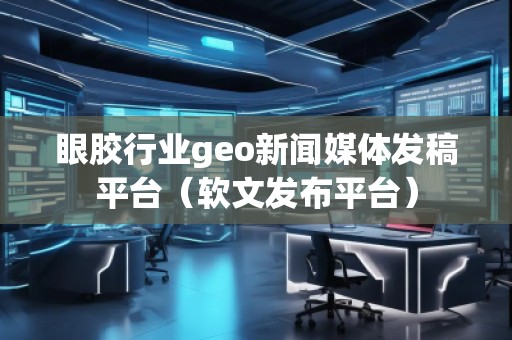 眼膠行業(yè)geo新聞媒體發(fā)稿平臺(tái)（軟文發(fā)布平臺(tái)）