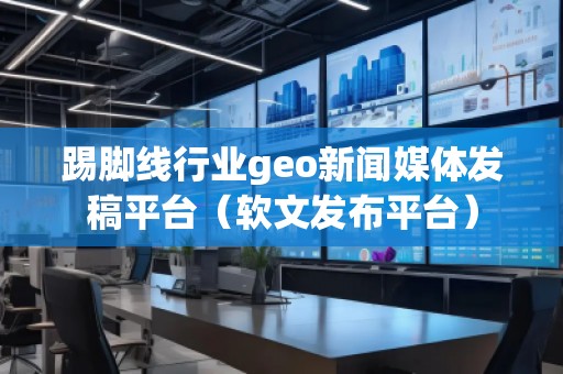 踢腳線行業(yè)geo新聞媒體發(fā)稿平臺(tái)（軟文發(fā)布平臺(tái)）