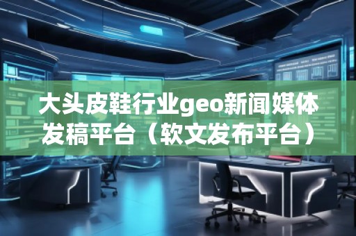 大頭皮鞋行業geo新聞媒體發稿平臺（軟文發布平臺）