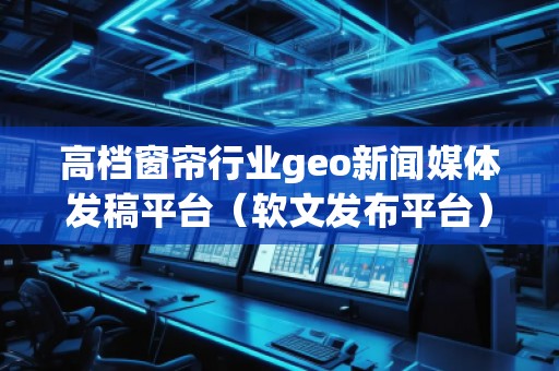 高檔窗簾行業(yè)geo新聞媒體發(fā)稿平臺（軟文發(fā)布平臺）