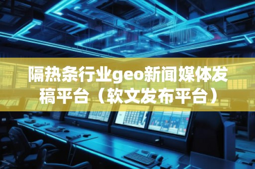 隔熱條行業geo新聞媒體發稿平臺（軟文發布平臺）