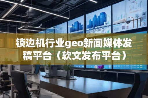 鎖邊機行業geo新聞媒體發稿平臺（軟文發布平臺）