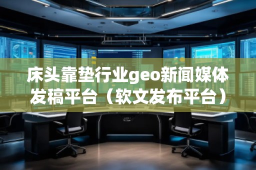 床頭靠墊行業geo新聞媒體發稿平臺（軟文發布平臺）