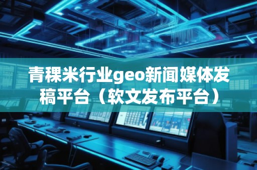 青稞米行業geo新聞媒體發稿平臺（軟文發布平臺）