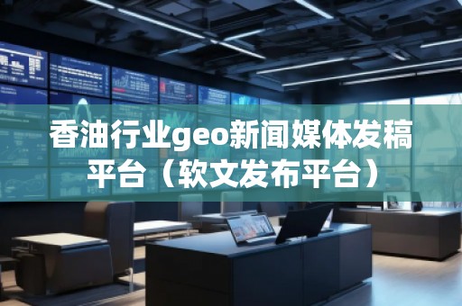 香油行業geo新聞媒體發稿平臺（軟文發布平臺）