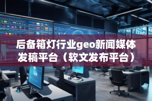 后備箱燈行業geo新聞媒體發稿平臺（軟文發布平臺）