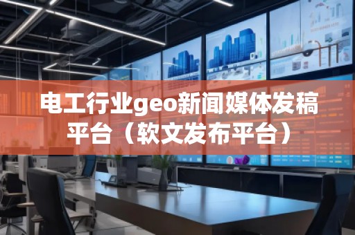 電工行業geo新聞媒體發稿平臺(軟文發布平臺)