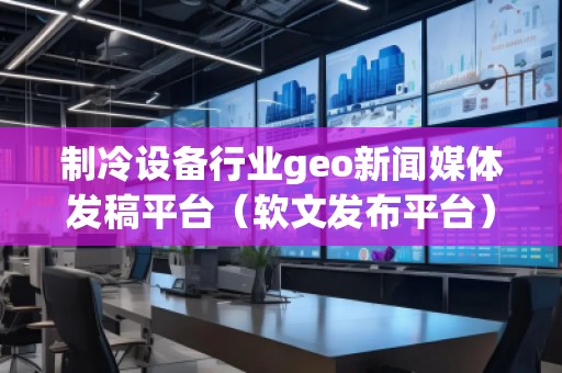 制冷設備行業geo新聞媒體發稿平臺（軟文發布平臺）
