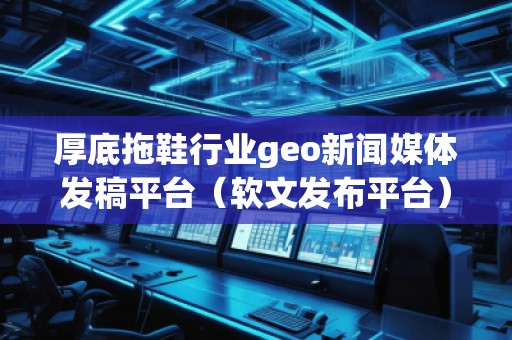 厚底拖鞋行業(yè)geo新聞媒體發(fā)稿平臺（軟文發(fā)布平臺）