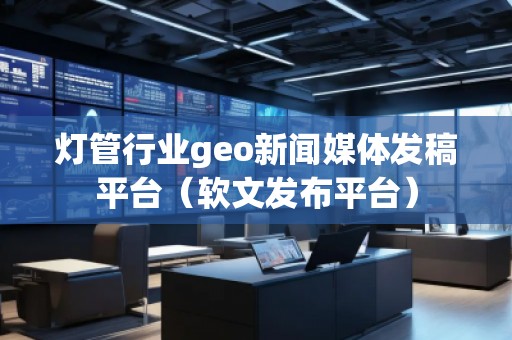 燈管行業geo新聞媒體發稿平臺（軟文發布平臺）