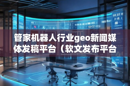 管家機(jī)器人行業(yè)geo新聞媒體發(fā)稿平臺(tái)（軟文發(fā)布平臺(tái)）