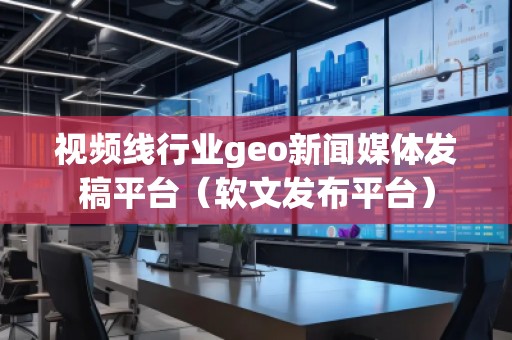 視頻線行業geo新聞媒體發稿平臺（軟文發布平臺）