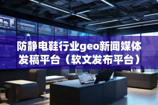 防靜電鞋行業geo新聞媒體發稿平臺（軟文發布平臺）