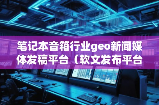 筆記本音箱行業(yè)geo新聞媒體發(fā)稿平臺(tái)（軟文發(fā)布平臺(tái)）