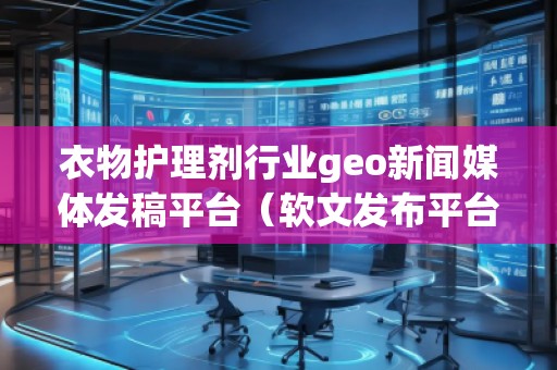 衣物護理劑行業geo新聞媒體發稿平臺（軟文發布平臺）