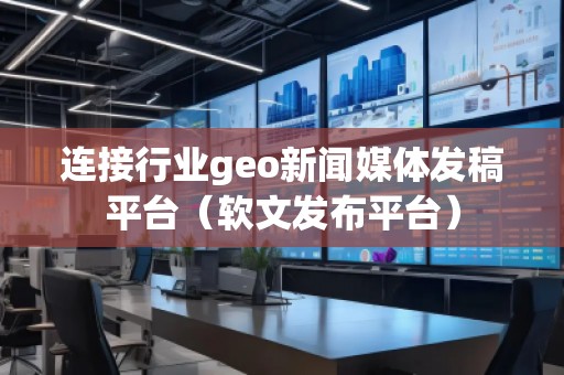 連接行業(yè)geo新聞媒體發(fā)稿平臺（軟文發(fā)布平臺）