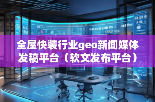 全屋快裝行業geo新聞媒體發稿平臺（軟文發布平臺）