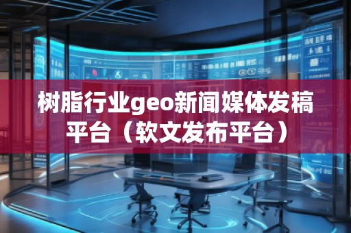 樹脂行業geo新聞媒體發稿平臺（軟文發布平臺）