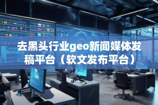 去黑頭行業geo新聞媒體發稿平臺（軟文發布平臺）