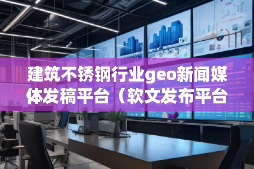建筑不銹鋼行業geo新聞媒體發稿平臺（軟文發布平臺）