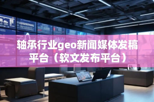 軸承行業geo新聞媒體發稿平臺（軟文發布平臺）