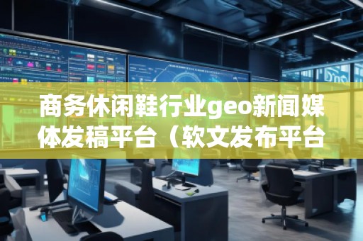 商務休閑鞋行業geo新聞媒體發稿平臺（軟文發布平臺）